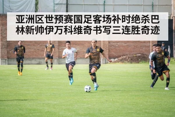 亚洲区世预赛国足客场补时绝杀巴林新帅伊万科维奇书写三连胜奇迹